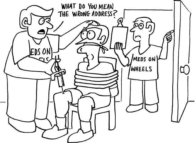 Cartoon of two "meds on wheels" guys breaking into a home, tying up a man and injecting him. Man standing in door looks at chart and says something to guy with hypo needle, who says, 'What do you mean, the wrong address?"