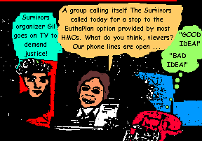 Survivors organizer Gil goes on TV to demand justice! A group calling 

itself 'The Survivors' called today for a stop to the EuthaPlan option 

provided by most HMOs. What do you think, viewers? Our phone lines are open 

... 'GOOD IDEA!' 'BAD IDEA!'