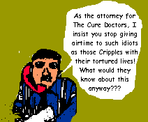 As the attorney for The Cure Doctors, I insist you stop giving airtime 

to such idiots as those Cripples with their tortured lives! What would they 

know about this anyway???